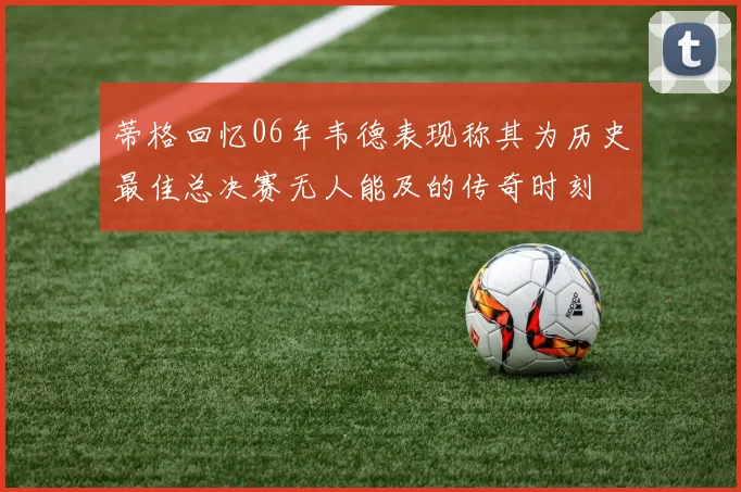 蒂格回忆06年韦德表现称其为历史最佳总决赛无人能及的传奇时刻